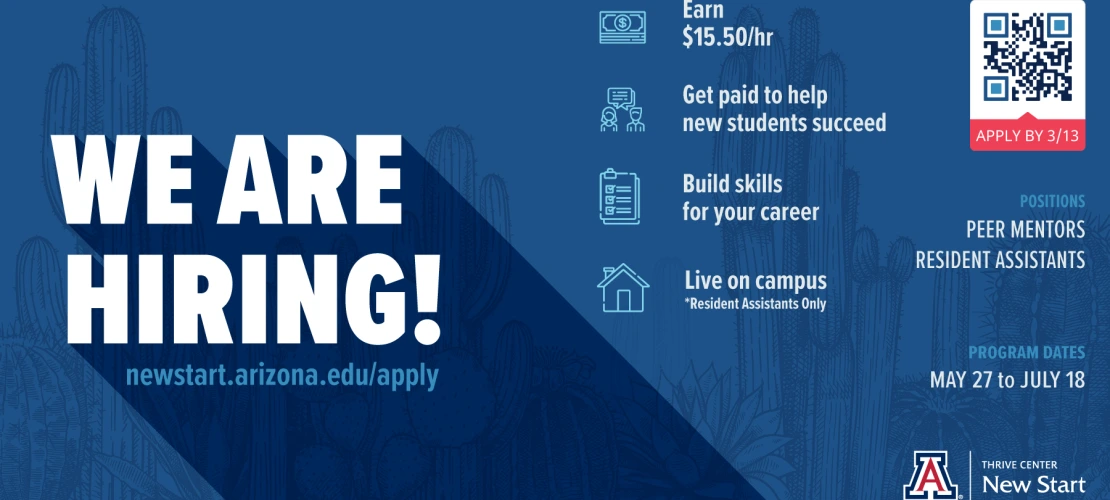 We Are Hiring!  newstart.arizona.edu/apply Earn $15 per hour; Get paid to help new students succeed; build your career skills; live on campus (resident assistants only).  Apply by 3/13.  Positions: peer mentors, resident assistants, tutors.  Program dates: May 27 to July 18.  Thrive Center New Start lockup with Block A.
