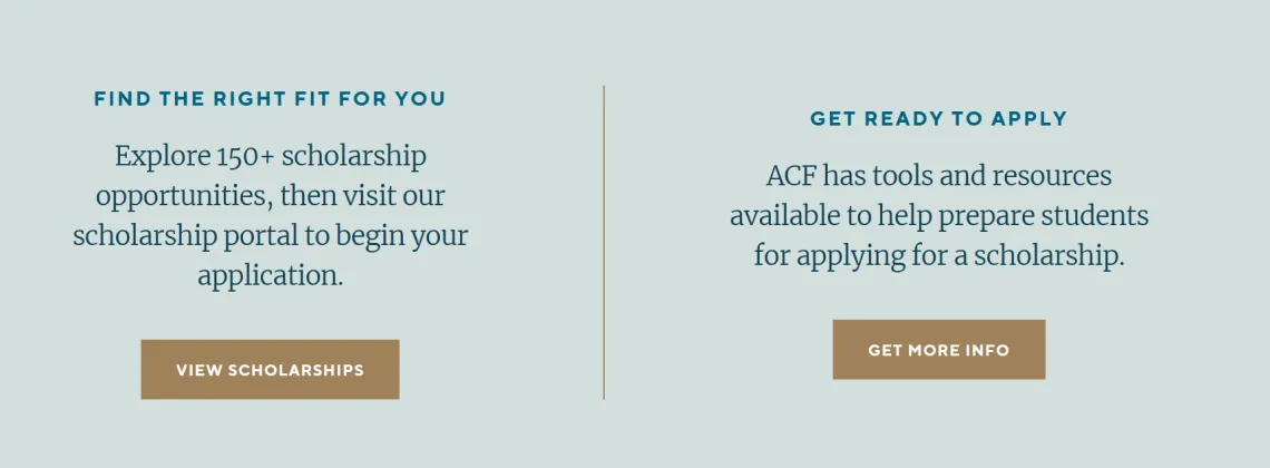 Image of text from ACF site: Find the Right Fit for You Explore 150+ scholarship opportunities, then visit our scholarship portal to begin your application. View Scholarships (button). Get Ready to Apply ACF has tools and resources available to help prepare students for applying for a scholarship. Get More Info (button).