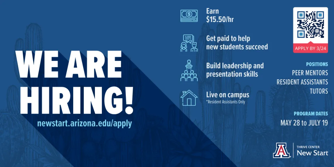 We Are Hiring!  newstart.arizona.edu/apply Earn $15 per hour; Get paid to help new students succeed; build your career skills; live on campus (resident assistants only).  Apply by 3/24.  Positions: peer mentors, resident assistants, tutors.  Program dates: May 28 to July 19.  Thrive Center New Start lockup with Block A.